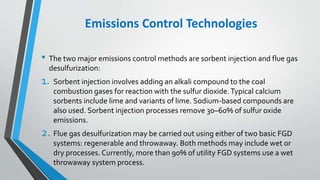 Emissions Control Technologies
• The two major emissions control methods are sorbent injection and flue gas
desulfurization:
1. Sorbent injection involves adding an alkali compound to the coal
combustion gases for reaction with the sulfur dioxide.Typical calcium
sorbents include lime and variants of lime. Sodium-based compounds are
also used. Sorbent injection processes remove 30–60% of sulfur oxide
emissions.
2. Flue gas desulfurization may be carried out using either of two basic FGD
systems: regenerable and throwaway. Both methods may include wet or
dry processes. Currently, more than 90% of utility FGD systems use a wet
throwaway system process.
 