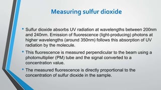 Measuring sulfur dioxide
• Sulfur dioxide absorbs UV radiation at wavelengths between 200nm
and 240nm. Emission of fluorescence (light-producing) photons at
higher wavelengths (around 350nm) follows this absorption of UV
radiation by the molecule.
• This fluorescence is measured perpendicular to the beam using a
photomultiplier (PM) tube and the signal converted to a
concentration value.
• The measured fluorescence is directly proportional to the
concentration of sulfur dioxide in the sample.
 