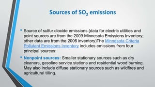 Sources of SO2 emissions
• Source of sulfur dioxide emissions (data for electric utilities and
point sources are from the 2009 Minnesota Emissions Inventory;
other data are from the 2005 inventory)The Minnesota Criteria
Pollutant Emissions Inventory includes emissions from four
principal sources:
• Nonpoint sources: Smaller stationary sources such as dry
cleaners, gasoline service stations and residential wood burning.
May also include diffuse stationary sources such as wildfires and
agricultural tilling.
 