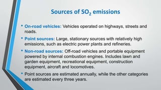 Sources of SO2 emissions
• On-road vehicles: Vehicles operated on highways, streets and
roads.
• Point sources: Large, stationary sources with relatively high
emissions, such as electric power plants and refineries.
• Non-road sources: Off-road vehicles and portable equipment
powered by internal combustion engines. Includes lawn and
garden equipment, recreational equipment, construction
equipment, aircraft and locomotives.
• Point sources are estimated annually, while the other categories
are estimated every three years.
 
