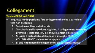 Tecnica DRAG and DROP
– In questo modo possiamo fare collegamenti anche a cartelle e
files non eseguibili
1. Selezionare l’icona desiderata
2. Trascinarla nel luogo dove vogliamo il collegamento tenendo
premuto il tasto DESTRO del mouse, anziché il sinistro.
3. Si lascia il tasto destro del mouse e si sceglie CREA
COLLEGAMENTO dal menù che appare
4. Si può rinominare il collegamento solo successivamente
Collegamenti
 