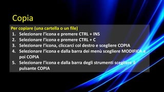 Per copiare (una cartella o un file))
1. Selezionare l’icona e premere CTRL + INS
2. Selezionare l’icona e premere CTRL + C
3. Selezionare l’icona, cliccarci col destro e scegliere COPIA
4. Selezionare l’icona e dalla barra dei menù scegliere MODIFICA e
poi COPIA
5. Selezionare l’icona e dalla barra degli strumenti scegliere il
pulsante COPIA
Copia
 
