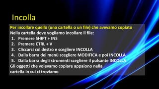 Per incollare quello (una cartella o un file) che avevamo copiato
Nella cartella dove vogliamo incollare il file:
1. Premere SHIFT + INS
2. Premere CTRL + V
3. Cliccarci col destro e scegliere INCOLLA
4. Dalla barra dei menù scegliere MODIFICA e poi INCOLLA
5. Dalla barra degli strumenti scegliere il pulsante INCOLLA
Gli oggetti che volevamo copiare appaiono nella
cartella in cui ci troviamo
Incolla
 