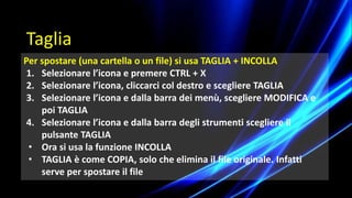 Per spostare (una cartella o un file) si usa TAGLIA + INCOLLA
1. Selezionare l’icona e premere CTRL + X
2. Selezionare l’icona, cliccarci col destro e scegliere TAGLIA
3. Selezionare l’icona e dalla barra dei menù, scegliere MODIFICA e
poi TAGLIA
4. Selezionare l’icona e dalla barra degli strumenti scegliere il
pulsante TAGLIA
• Ora si usa la funzione INCOLLA
• TAGLIA è come COPIA, solo che elimina il file originale. Infatti
serve per spostare il file
Taglia
 