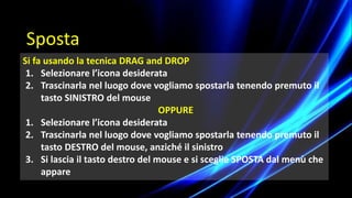 Si fa usando la tecnica DRAG and DROP
1. Selezionare l’icona desiderata
2. Trascinarla nel luogo dove vogliamo spostarla tenendo premuto il
tasto SINISTRO del mouse
OPPURE
1. Selezionare l’icona desiderata
2. Trascinarla nel luogo dove vogliamo spostarla tenendo premuto il
tasto DESTRO del mouse, anziché il sinistro
3. Si lascia il tasto destro del mouse e si sceglie SPOSTA dal menù che
appare
Sposta
 