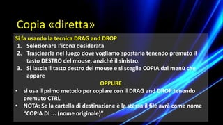Si fa usando la tecnica DRAG and DROP
1. Selezionare l’icona desiderata
2. Trascinarla nel luogo dove vogliamo spostarla tenendo premuto il
tasto DESTRO del mouse, anziché il sinistro.
3. Si lascia il tasto destro del mouse e si sceglie COPIA dal menù che
appare
OPPURE
• si usa il primo metodo per copiare con il DRAG and DROP tenendo
premuto CTRL
• NOTA: Se la cartella di destinazione è la stessa il file avrà come nome
“COPIA DI ... (nome originale)”
Copia «diretta»
 