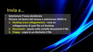 • Selezionare l’icona desiderata
• Cliccare col destro del mouse e selezionare INVIA A:
1. Desktop (crea collegamento) – crea un
collegamento di quel file sul Desktop
2. Documenti - sposta nella cartella Documenti il file
3. Floppy - copia in un dischetto il file
Invia a…
 