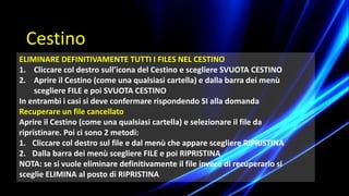 ELIMINARE DEFINITIVAMENTE TUTTI I FILES NEL CESTINO
1. Cliccare col destro sull’icona del Cestino e scegliere SVUOTA CESTINO
2. Aprire il Cestino (come una qualsiasi cartella) e dalla barra dei menù
scegliere FILE e poi SVUOTA CESTINO
In entrambi i casi si deve confermare rispondendo SI alla domanda
Recuperare un file cancellato
Aprire il Cestino (come una qualsiasi cartella) e selezionare il file da
ripristinare. Poi ci sono 2 metodi:
1. Cliccare col destro sul file e dal menù che appare scegliere RIPRISTINA
2. Dalla barra dei menù scegliere FILE e poi RIPRISTINA
NOTA: se si vuole eliminare definitivamente il file invece di recuperarlo si
sceglie ELIMINA al posto di RIPRISTINA
Cestino
 