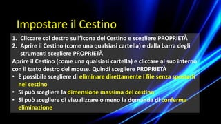 1. Cliccare col destro sull’icona del Cestino e scegliere PROPRIETÀ
2. Aprire il Cestino (come una qualsiasi cartella) e dalla barra degli
strumenti scegliere PROPRIETÀ
Aprire il Cestino (come una qualsiasi cartella) e cliccare al suo interno
con il tasto destro del mouse. Quindi scegliere PROPRIETÀ
• È possibile scegliere di eliminare direttamente i file senza spostarli
nel cestino
• Si può scegliere la dimensione massima del cestino
• Si può scegliere di visualizzare o meno la domanda di conferma
eliminazione
Impostare il Cestino
 