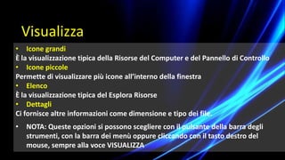 • Icone grandi
È la visualizzazione tipica della Risorse del Computer e del Pannello di Controllo
• Icone piccole
Permette di visualizzare più icone all’interno della finestra
• Elenco
È la visualizzazione tipica del Esplora Risorse
• Dettagli
Ci fornisce altre informazioni come dimensione e tipo dei file.
• NOTA: Queste opzioni si possono scegliere con il pulsante della barra degli
strumenti, con la barra dei menù oppure cliccando con il tasto destro del
mouse, sempre alla voce VISUALIZZA
Visualizza
 