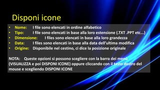 • Nome: I file sono elencati in ordine alfabetico
• Tipo: I file sono elencati in base alla loro estensione (.TXT .PPT etc...)
• Dimensione: I files sono elencati in base alla loro grandezza
• Data: I files sono elencati in base alla data dell’ultima modifica
• Origine: Disponibile nel cestino, ci dice la posizione originale
NOTA: Queste opzioni si possono scegliere con la barra dei menù
(VISUALIZZA e poi DISPONI ICONE) oppure cliccando con il tasto destro del
mouse e scegliendo DISPONI ICONE
Disponi icone
 