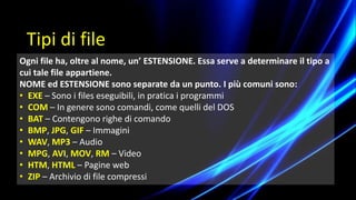 Ogni file ha, oltre al nome, un’ ESTENSIONE. Essa serve a determinare il tipo a
cui tale file appartiene.
NOME ed ESTENSIONE sono separate da un punto. I più comuni sono:
• EXE – Sono i files eseguibili, in pratica i programmi
• COM – In genere sono comandi, come quelli del DOS
• BAT – Contengono righe di comando
• BMP, JPG, GIF – Immagini
• WAV, MP3 – Audio
• MPG, AVI, MOV, RM – Video
• HTM, HTML – Pagine web
• ZIP – Archivio di file compressi
Tipi di file
 