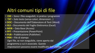 • EXE – Sono i files eseguibili, in pratica i programmi
• TXT – Solo testo (senza colori, dimensioni...)
• DOC – Documento dell’Elaboratore di Testi (Word)
• XLS – Documento del Foglio Elettronico (Excel)
• MDB – Data Base (Access)
• PPT – Presentazione (PowerPoint)
• PUB – Pubblicazione (Publisher)
• PRN – File di stampa
Ogni file, se non eseguibile, viene aperto dal
programma a cui è associato. Queste
impostazioni possono essere modificate dall’utente.
Altri comuni tipi di file
 