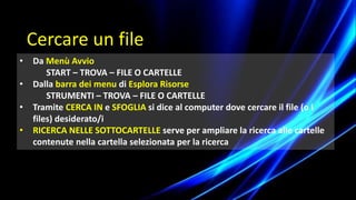• Da Menù Avvio
START – TROVA – FILE O CARTELLE
• Dalla barra dei menu di Esplora Risorse
STRUMENTI – TROVA – FILE O CARTELLE
• Tramite CERCA IN e SFOGLIA si dice al computer dove cercare il file (o i
files) desiderato/i
• RICERCA NELLE SOTTOCARTELLE serve per ampliare la ricerca alle cartelle
contenute nella cartella selezionata per la ricerca
Cercare un file
 