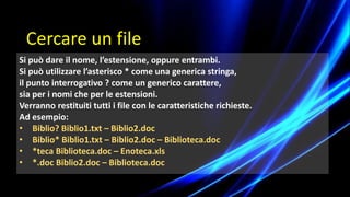 Si può dare il nome, l’estensione, oppure entrambi.
Si può utilizzare l’asterisco * come una generica stringa,
il punto interrogativo ? come un generico carattere,
sia per i nomi che per le estensioni.
Verranno restituiti tutti i file con le caratteristiche richieste.
Ad esempio:
• Biblio? Biblio1.txt – Biblio2.doc
• Biblio* Biblio1.txt – Biblio2.doc – Biblioteca.doc
• *teca Biblioteca.doc – Enoteca.xls
• *.doc Biblio2.doc – Biblioteca.doc
Cercare un file
 