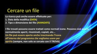La ricerca può anche essere effettuate per:
1. Data della modifica (DATA)
2. Tipo e dimensione dei file (AVANZATE)
I file trovati possono essere trattati come normali icone. Possono cioè essere
normalmente aperti, rinominati, copiati, etc...
Un file può essere aperto anche trascinando l’icona
all’interno del programma che vogliamo usare per
aprirlo (sempre, non solo se cercato con il TROVA)
Cercare un file
 