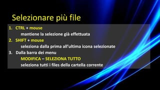 1. CTRL + mouse
mantiene la selezione già effettuata
2. SHIFT + mouse
seleziona dalla prima all’ultima icona selezionate
3. Dalla barra dei menu
MODIFICA – SELEZIONA TUTTO
seleziona tutti i files della cartella corrente
Selezionare più file
 
