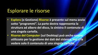 Esplorare le risorse
• Esplora (o Gestione) Risorse è presente sul menu avvio
sotto “programmi”. La parte destra rappresenta la
struttura ad albero del disco, la sinistra il contenuto di
una singola cartella.
• Risorse del Computer (sul Desktop) può anche essere
utilizzato per la gestione dei dati del sistema, ma ci fa
vedere solo il contenuto di una singola cartella.
 