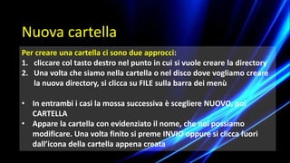 Nuova cartella
Per creare una cartella ci sono due approcci:
1. cliccare col tasto destro nel punto in cui si vuole creare la directory
2. Una volta che siamo nella cartella o nel disco dove vogliamo creare
la nuova directory, si clicca su FILE sulla barra dei menù
• In entrambi i casi la mossa successiva è scegliere NUOVO, poi
CARTELLA
• Appare la cartella con evidenziato il nome, che noi possiamo
modificare. Una volta finito si preme INVIO oppure si clicca fuori
dall’icona della cartella appena creata
 
