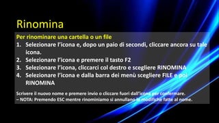 Per rinominare una cartella o un file
1. Selezionare l’icona e, dopo un paio di secondi, cliccare ancora su tale
icona.
2. Selezionare l’icona e premere il tasto F2
3. Selezionare l’icona, cliccarci col destro e scegliere RINOMINA
4. Selezionare l’icona e dalla barra dei menù scegliere FILE e poi
RINOMINA
Scrivere il nuovo nome e premere invio o cliccare fuori dall’icona per confermare.
– NOTA: Premendo ESC mentre rinominiamo si annullano le modifiche fatte al nome.
Rinomina
 