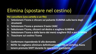 Per cancellare (una cartella o un file)
1. Selezionare l’icona e cliccare sul pulsante ELIMINA sulla barra degli
strumenti
2. Selezionare l’icona e premere il tasto CANC
3. Selezionare l’icona, cliccarci col destro e scegliere ELIMINA
4. Selezionare l’icona e dalla barra dei menù scegliere FILE e poi ELIMINA
5. Trascinare sul cestino l’icona
• Confermare rispondendo SI alla domanda
• NOTA: Se vogliamo eliminare definitivamente il file (o cartella), basta
tenere premuto SHIFT durante le operazioni precedenti.
Elimina (spostare nel cestino)
 