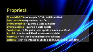 Nome MS-DOS – nome per DOS in soli 8 caratteri
Data creazione – quando è stato fatto
Ultima modifica – quando è stato cambiato
Ultimo accesso – quando è stato aperto
Sola Lettura – il file può essere aperto ma non modificato
Archivio – indica se il file dovrà essere archiviato
Nascosto – non viene normalmente visualizzato
Sistema – è un file interno di utilità e configurazione di Windows
Proprietà
 