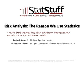 Section & Lesson #:
Pre-Requisite Lessons:
Complex Tools + Clear Teaching = Powerful Results
Risk Analysis: The Reason We Use Statistics
Six Sigma-Overview – Lesson 2
A review of the importance of risk in our decision-making and how
statistics can be used to measure that risk.
Six Sigma-Overview #01 – Problem Resolution using DMAIC
Copyright © 2011-2019 by Matthew J. Hansen. All Rights Reserved. No part of this publication may be reproduced, stored in a retrieval system, or transmitted by any means
(electronic, mechanical, photographic, photocopying, recording or otherwise) without prior permission in writing by the author and/or publisher.
 