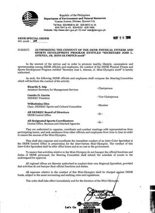 Republic of the Philippines
                       Department of Environment and Natural Kesources 

                              Visayas Avenue. Dilirnan, Quezon C ~ t y 

                             Tel Nos. 929-6626 to 29; 929-6633 to 35 

                                 926-7041 to 43; 929-6252; 929-1669 

                       Website: http;/lwww.denr.gov.ph E-mail: web@denrgov.ph 

                                                      /


DENR SPECIAL ORDER
NO. 2008 - 349


SUBJECT: 	     AUTHORIZING THE CONDUCT OF THE DENR PHYSICAL FITNESS AND
               SPORTS DEVELOPMENT PROGRAM ENTITLED quot;SECRETARY JOSE L.
               ATIENZA, JR. MINI-OLYMPICS 2008quot;


       In the interest of the service and in order t o promote healthy lifestyle, camaraderie and
sportsmanship among DENR officials and employees, the conduct of the DENR Physical Fitness and
Sports Development Program entitled quot;Secretary Jose L. Atienza, Jr. Mini-Olympics 2008quot; is hereby
authorized.

      As such, the following DENR officials and employees shall compose the SteeringmCommittee
which will facilitate the conduct of the activity:

        Ricardo S. Isip
        Assistant Secretary for Management Services 	                 - Chairperson

        Carnilo D. Garcia 	                                           -
        DENREU President 	                                                Vice-Chairperson

        Wilhelmina Diez
        Chair, DENREU Sports and Cultural Committee
                                                                      - Member
      - A l DENREU Board o f Directors
         l
        DENR Central Office                                           - do -
        All designated Sports Coordinators 	
                                                                      -do-
        Central Office, Bureaus and Attached Agencies

        They are authorized to organize, coordinate and conduct meetings with representatives from
participating teams, and seek assistance from other officials and employees from time to time in order
to ensure the success of the Mini-Olympics.

       They shall also organize and coordinate the immediate conduct of an Inter-Color Sportsfest at
the DENR Central Office in preparation for the inter-bureau Mini-Olympics. The conduct of this
Inter-Color Sportsfest shall be after office hours and at no cost to the government.
       To ensure that activities relative to the Mini-Olympics do not hamper the official functions and
duties of DENR personnel, the Steering Committee shall submit the schedule of events to the
undersigned for approval.

        All regional offices are likewise authorized to conduct their own Regional Sporstfest, provided
that activities do not hamper their official functions and duties.




                                                                                       +
       All expenses relative to the conduct of this Mini-Olympics shall be charged
funds, subject to the usual accounting and auditing rules and regulations.

       This order shall take effect immediately and for the duration of the Mini-Olyrnp'     .