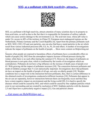 SO2, as a pollutant with high reactivity, attracts...
SO2, as a pollutant with high reactivity, attracts attention of many scientists due to its property to
form acid rains, as well as due to the fact that it is responsible for formation of sulfoxy radicals
which can cause serious damage to the environment [1,2]. The acid rain issue, whose pH value is
under 5,6, occurs in 40% of the territory in China [3]. European most endangered regions are the
Netherlands, Poland, Germany and the Czech Republic [4]. Apart from the primary pollutants such
as SO2, NO2, CO2, CO and soot particles, one can also find heavy metal particles in the air which
result from various industrial processes (Pb, Cd, As, Ni, Zn and other). A number of investigations
indicate the impact of pollutants on the health of people. ... Show more content on Helpwriting.net
...
Seasons when people are exposed to hazardous effects of pollutants have a considerable effect on
health of people [16]. SO2 from the atmosphere impacts increase of blood pressure during the
winter, while there is no such effect during the summer [17]. However, the impact of pollutants on
blood pressure is not quite clear, which is confirmed by the results of investigation which are
contradictory. Pollutants do not have a big influence on the increase of death cases of people over
65. With growing old the impact of pollutants increases [18]. The conncetion between pollutants and
death of children younger than 5 is not statisctically important. Investigations show that pollutants
do have an impact on the health of people of all age, not only on elderly people [19]. Weather
conditions have a major role in the interaction between pollutants, thus, there is certain difference in
the obtained results of investigations conducted at different locations [18]. Pollutants that appear in
the air can act separately, however interactions between them can frequently occur and then they
have a more negative impact on environment and the living world [20]. It is hard to specify the
diseases which could be caused by SO2, and which could be caused by fine sulphate particles which
exist in our surrounding and are created by nucleation of SO2. Sulphate particles with the diameter
2,5 and 10μm have a particularly negative impact [21]. Gas and particles almost
... Get more on HelpWriting.net ...
 