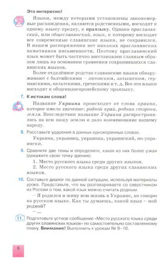 Это интересно!
Языки, между которыми установлены закономер­
ные расхождения, являются родственными, восходят к
одному языку-предку, к праязыку. Однако праславян-
скийу или общеславянский, язык, к которому восходят
все современные славянские языки, не сохранился.
В нашем распоряжении нет никаких праславянских
памятников письменности. Поэтому нраславянский
язык может быть частично восстановлен главным обра­
зом лишь на основании сравнения сохранившихся сла­
вянских языков.
Более отдалённое родство славянские языки обнару­
живают с балтийскими - литовским, латышским, гер­
манскими, кельтскими, греческими и т. д. Все эти языки
восходят к общеиндоевропейскому праязыку.
7. К истокам слова!
Название Украина происходит от слова краина,
которое имело значение: родной край, родная сторона,
.земля. Впоследствии название Украина распространи­
лось на всю нашу землю и дало наименование нашему
народу.
8. Расставьте ударения в данных однокоренных словах.
Украина, украинец, украинка, украинский, по-укра­
ински.
9. Сравните две темы и определите, какая из них более узкая
(докажите свою точку зрения).
1. Место русского языка среди других языков.
2. Место русского языка среди других славянских
языков.
10. Составьте диалог по данной ситуации, используя материалы
урока. Представьте, что вы разговариваете со сверстником
из России о том, какой язык можно считать родным.
Я родился и живу всю жизнь в Украине, но говорю
на русском языке. Как ты думаешь, какой язык - мой
родной?
11J Подготовьте устное сообщение «Место русского языка среди
других славянских языков» по самостоятельно составленному
плану. Внимание! Выполнить к урокам № 9-10.
6
 