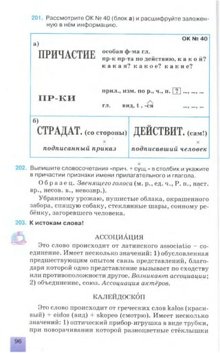 201 Рассмотрите OK № 40 (блока) и расшифруйте заложен­
ную в нём информацию.
а)
ОК № 40
ПРИЧАСТИЕ особая ф-ма гл.
пр-к пр-та по действию, к а к о й ?
к а к а я ? к а к о е ? к а к и е ?
П Р - К И
прил., изм. по р., ч., п. [ Т ] ...,...,...
ГЛ* КПД, t 9 -СЯ шт.у щ.ту и*
б)
о
С 1 РАДА1 . (со стороны) ДЕИСТВИТ. (сам !)
X
подписанный приказ
X
подписавший человек
X
Выпишите словосочетания «прич. + сущ.» в столбик и укажите
в причастии признаки имени прилагательного и глагола.
О б р а з е ц . Звенящего голоса (м. р., ед. ч., Р. п., наст,
вр., несов. в., невозвр.).
Убранному урожаю, пушистые облака, окрашенного
забора, спящую собаку, стеклянные шары, сонному ре­
бёнку, загоревшего человека.
К истокам слова!
АССОЦИАЦИЯ
Это слово происходит от латинского associatio - со­
единение. Имеет несколько значений: 1) обусловленная
предшествующим опытом связь представлений, благо­
даря которой одно представление вызывает по сходству
или противоположности другое. Возникают ассоциации;
2) объединение, союз. Ассоциация актёров.
КАЛЕЙДОСКОП
Это слово происходит от греческих слов kalos (краси­
вый) + eidos (вид) 4- skopeo (смотрю). Имеет несколько
значений: 1) оптический прибор-игрушка в виде трубки,
при поворачивании которой разноцветные стёклышки
 