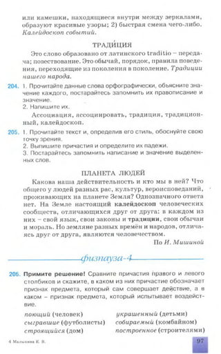 или камешки, находящиеся внутри между зеркалами,
образуют красивые узоры; 2) быстрая смена чего-либо.
Калейдоскоп событий.
ТРАДИЦИЯ
Это слово образовано от латинского traditio - переда­
ча; повествование. Это обычай, порядок, правила поведе­
ния, переходящие из поколения в поколение. Традиции
нашего народа.
204. 1. Прочитайте данные слова орфографически, объясните зна­
чение каждого, постарайтесь запомнить их правописание и
значение.
2. Напишите их.
Ассоциация, ассоциировать, традиция, традицион­
ный, калейдоскоп.
205. 1. Прочитайте текст и, определив его стиль, обоснуйте свою
точку зрения.
2. Выпишите причастия и определите их падежи.
3. Постарайтесь запомнить написание и значение выделен­
ных слов.
ПЛАНЕТА ЛЮДЕЙ
Какова наша действительность и кто мы в ней? Что
общего у людей разных рас, культур, вероисповеданий, •
проживающих на планете Земля? Однозначного ответа
нет. На Земле настоящий калейдоскоп человеческих
сообществ, отличающихся друг от друга: в каждом из
них - свой язык, свои законы и традиции, свои обычаи
и мораль. Но земляне разных времён и народов, отлича­
ясь друг от друга, являются человечеством.
По И. Мишиной
-фшпауза-4-
206. Примите решение! Сравните причастия правого и левого
столбиков и скажите, в каком из них причастие обозначает
признак предмета, который сам совершает действие, а в
каком - признак предмета, который испытывает воздейст­
вие.
поющий (человек) украшенный (детьми)
сыгравшие (футболисты) собираемый (комбайном)
строящийся (дом) построенное (строителями)
4 Малыхина Е. В. 97
 