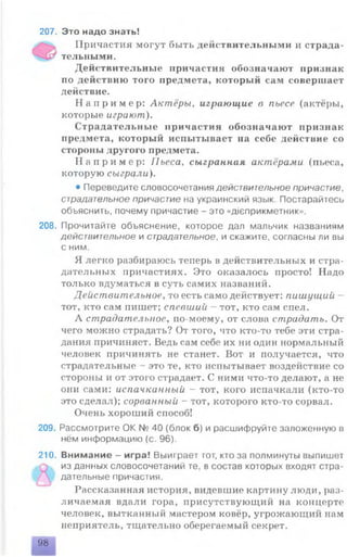 207. Это надо знать!
Причастия могут быть действительными и страда­
тельными.
Действительные причастия обозначают признак
по действию того предмета, который сам совершает
действие.
Н а п р и м е р : Актёры, играющие в пьесе (актёры,
которые играют).
Страдательные причастия обозначают признак
предмета, который испытывает на себе действие со
стороны другого предмета.
Н а п р и м е р : Пьеса, сыгранная актёрами (пьеса,
которую сыграли).
• Переведите словосочетания действительное причастие,
страдательное причастие на украинский язык. Постарайтесь
объяснить, почему причастие - это «д1еприкметник».
208. Прочитайте объяснение, которое дал мальчик названиям
действительное и страдательное, и скажите, согласны ли вы
с ним.
Я легко разбираюсь теперь в действительных и стра­
дательных причастиях. Это оказалось просто! Надо
только вдуматься в суть самих названий.
Действительное, то есть само действует: пишущий -
тот, кто сам пишет; спевший - тот, кто сам спел.
А страдательное, по-моему, от слова страдать. От
чего можно страдать? От того, что кто-то тебе эти стра­
дания причиняет. Ведь сам себе их ни один нормальный
человек причинять не станет. Вот и получается, что
страдательные - это те, кто испытывает воздействие со
стороны и от этого страдает. С ними что-то делают, а не
они сами: испачканный - тот, кого испачкали (кто-то
это сделал); сорванный - тот, которого кто-то сорвал.
Очень хороший способ!
209. Рассмотрите ОК № 40 (блок б) и расшифруйте заложенную в
нём информацию (с. 96).
210. Внимание - игра! Выиграет тот, кто за полминуты выпишет
из данных словосочетаний те, в состав которых входят стра­
дательные причастия.
Рассказанная история, видевшие картину люди, раз­
личаемая вдали гора, присутствующий на концерте
человек, вытканный мастером ковёр, угрожающий нам
неприятель, тщательно оберегаемый секрет.
98
 