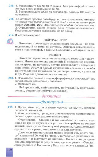 215. 1. Рассмотрите OK № 40 (блоки а, б) и расшифруйте зало­
женную в нём информацию (с. 96).
2. Воспроизведите ОК № 40 сначала при помощи ОК, а потом
по памяти.
216. 1. Составьте простой план будущего высказывания на лингвис­
тическую тему (воспользуйтесь ОК № 40 и материалами упраж­
нений 200, 205, 209) «Причастие как особая форма глагола».
2. Определите, каким стилем речи будете пользоваться.
Подготовьте устное высказывание по плану.
217. К истокам слова!
НЕЙТРАЛИТЕТ
Это слово происходит от латинского neutralis - не при­
надлежащий ни тому, ни другому. Означает невмешатель­
ство в чужие споры, в войны. Соблюдать нейтралитет.
РЕЦЕПТ
Это слово происходит от латинского receptum - полу­
чение. Имеет несколько значений: 1) письменное предпи­
сание врача, по которому аптека изготовляет и отпускает
лекарство. Рецепт врача; 2) указание состава и способа
приготовления какого-либо раствора, смеси, кушанья
и пр. Рецепт приготовления торта.
218. 1. Прочитайте данные слова орфографически и постарайтесь
запомнить их написание и значение.
2. Напишите их.
Нейтральный, нейтралитет, нейтрально, нейтрали­
зовать, рецепт, рецептурный (отдел).
---------------------- диктант----------------------
-физпауза-4-
219. 1. Прочитайте текст и скажите, чему хотел научить великий
педагог К. Ушинский.
2. Устно составьте, приведя в стилистическое соответствие,
письмо директора к родителям мальчика.
Стилистика —сложная и тонкая область знания, сто­
ящая на грани науки и искусства. Она требует не только
знаний, но и чутья. Зачастую её рецепты, годящиеся для
одного стиля речи, неприменимы для другого.
Двое мальчишек говорят между собою: «Ты опять “па­
ру” хватанул? Эх ты! То “пара” , то “кол” ... Срежешься на
экзамене —и выставят из школы». Но если вы увидите
письмо директора к родителям, где говорится: «Уважа­
емые родители! Поскольку Ваш сын опять хватанул “ па­
100
 