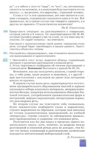 ру’ а в табеле у него то “пара” , то “кол” , он, несомненно,
срежется на экзамене, и я вынужден буду выставить его из
школы...», вы решите, что директор... странный человек.
Слова и тут и там одинаковые, все они значатся в на­
ших словарях, содержание сказанного одно и то же. Всё
правильно, но в одном случае так говорить принято, а в
других не принято. Стилистически неуместно!
По К. Ушинскому
220. Представьте ситуацию: вы разговариваете с товарищем,
который учится в 6 классе. Он заинтересовался ОК № 40,
который случайно увидел у вас на столе, но эта тема ему не­
знакома. Он задаёт вопросы - вы отвечаете.
Составьте с одноклассником такой диалог, определив стиль
речи, который будет преобладать в вашем диалоге. Приго­
товьтесь объяснить почему.
221. Постарайтесь сформулировать, чем отличается монологичес­
кое высказывание от диалогического.
222. 1. Прочитайте текст вслух, выделите абзацы, содержащие
материал о различиях разговорной и книжной речи.
2. Устно подготовьте сообщение об отличии разговорной и
книжной речи. Внимание! Выполнить к урокам № 49-50.
Вспомните, как вы пользуетесь языком, с одной сторо­
ны, у себя дома, среди родных и знакомых, а с другой -
при выступлении с докладом на уроке или заседании
какого-то кружка.
В первом случае ваша речь характеризуется отсутст­
вием предварительного обдумывания мыслей и заранее
сделанного отбора языкового материала, непринуждён­
ностью беседы, широким использованием обиходно-бы-
товой лексики, употреблением грамматических форм и
построений, нередко нарушающих литературные нормы:
это разговорная речь.
Во втором случае вы чувствуете себя скованным,
более внимательно подбираете слова и выражения,
строите выражения по образцам, которые вам знакомы
из чтения художественных произведений, из учебной
литературы, строже следите за соблюдением правиль­
ного произношения и ударения: это книжная речь.
Получается как бы два языка в пределах одного на­
ционального языка, хотя, конечно, до разрыва между
разговорной и книжной речью дело не доходит, тем бо­
лее что между книжными и разговорными элементами
находится значительный нейтральный слой.
Д. Розенталь
101
 