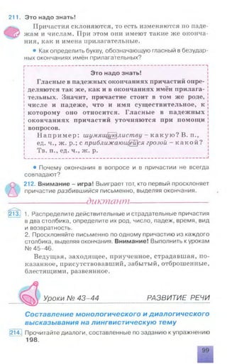 211. Это надо знать!
Причастия склоняются, то есть изменяются по паде­
жам и числам. При этом они имеют такие же оконча­
ния, как и имена прилагательные.
• Как определить букву, обозначающую гласный в безудар­
ных окончаниях имён прилагательных?
----------------------------------------------------------------------------
Это надо знать!
Гласные в падежных окончаниях причастий опре­
деляются так же, как и в окончаниях имён прилага­
тельных. Значит, причастие стоит в том же роде,
числе и падеже, что и имя существительное, к
которому оно относится. Гласные в падежных
окончаниях причастий уточняются при помощи
вопросов.
На приме р: шцмящцюлиству - ка ку ю? В. п.,
ед. ч., ж. р.; с приближающейся грозой - какой?
Тв. п., ед. ч., ж. р.
____________________________________________________________ |
• Почему окончания в вопросе и в причастии не всегда
совпадают?
, 212. Внимание - игра! Выиграет тот, кто первый просклоняет
причастие разбившийся письменно, выделяя окончания.
---------------- диктант----------------------
213. 1. Распределите действительные и страдательные причастия
в два столбика, определите их род, число, падеж, время, вид
и возвратность.
2. Просклоняйте письменно по одному причастию из каждого
столбика, выделяя окончания. Внимание! Выполнить курокам
№ 45-46.
Ведущая, заходящее, приученное, страдавшая, по­
казанное, присутствовавший, забытый, отброшенные,
блестящими, развеянное.
Уроки № 43-44 РАЗВИТИЕ РЕЧИ
Составление монологического и диалогического
высказывания на лингвистическую тему
214. Прочитайте диалоги, составленные по заданию к упражнению
198
 