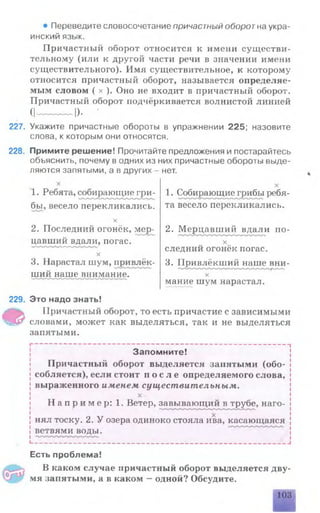 227.
228.
• Переведите словосочетание причастный оборот на укра­
инский язык.
Причастный оборот относится к имени существи­
тельному (или к другой части речи в значении имени
существительного). Имя существительное, к которому
относится причастный оборот, называется определяе­
мым словом ( х ). Оно не входит в причастный оборот.
Причастный оборот подчёркивается волнистой линией
(I---------- о. •
Укажите причастные обороты в упражнении 225; назовите
слова, к которым они относятся.
Примите решение! Прочитайте предложения и постарайтесь
обьяснить, почему в одних из них причастные обороты выде­
ляются запятыми, а в других - нет.
1. Ребята, собирающие гри­
бы, весело перекликались.
X
2. Последний огонёк, мер­
цавши^в дали, погас.
х
3. Нарастал шум, привлёк­
ший наше внимание.
1. Собирающие грибы ребя­
та весело перекликались.
2. Мерцавший вдали по-
X
следний огонёк погас.
3. Привлёкший наше вни-
х
мание шум нарастал.
229.
Ф
Это надо знать!
Причастный оборот, то есть причастие с зависимыми
словами, может как выделяться, так и не выделяться
запятыми.
Запомните!
Причастный оборот выделяется запятыми (обо­
собляется), если стоит п о с л е определяемого слова,
выраженного именем существительным.
х
Н а п р и м е р : 1. Ветер, завывающий в трубе, наго­
нял тоску. 2. У озера одиноко стояла ива, касающаяся
ветвями воды.
- —“ ———— ——————————————— —————
Есть проблема!
В каком случае причастный оборот выделяется дву­
мя запятыми, а в каком —одной? Обсудите.
103
 