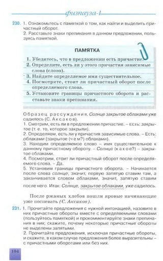 физпауза-l
230. 1. Ознакомьтесь с памяткой о том, как найти и выделить при­
частный оборот.
2. Расставьте знаки препинания в данном предложении, поль­
зуясь памяткой.
ПАМ ЯТКА
1. Убедитесь, что в предложении есть причастие>*
2. Определите, есть ли у этого иричастия зависимые
слова (слово).
3. Найдите определяемое имя существительное.
4. П о с м о т р и т е , стоит ли причастный оборот после
определяемого слова.
5. Установите границы причастного оборота и рас­
ставьте знаки препинания.
О б р а з е ц рассуждения. Солнце закрытое облаками уже
садилось (С. А кс а к о в).
1. Смотрим, есть ли в предложении причастие. - tc ib : закры­
тое (т. е. то, которое закрыли).
2. Определяем, есть ли у причастия зависимые слова. - Есть:
облаками (закрытое (ч е м?) облаками).
3. Находим определяемое слово - имя существительное к
данному причастному обороту. - Солнце (какое?) - закры­
тое облаками.
4. Посмотрим, стоит ли причастный оборот после определя­
емого слова. - Да.
5. Установим границы причастного оборота. - Начинается
после слова солнце, значит, первую запятую ставим там, а
заканчивается словом облаками, значит, запятую ставим
X
после него. Итак: Солнце, закрытое облаками^ уже садилось.
После ржаных хлебов пошли яровые начинающие
уже поспевать (С. Аксаков).
231. 1. Прочитайте предложения с нужной интонацией, назовите в
них причастные обороты вместе с определяемыми словами
(пользуйтесь памяткой) и прокомментируйте знаки препина­
ния в них; скажите, почему некоторые причастные обороты
не выделены запятыми.
2. Прочитайте предложения, исключая причастные обороты,
и скажите, в каком случае предложения более выразительны -
с причастными оборотами или без них.
104
 