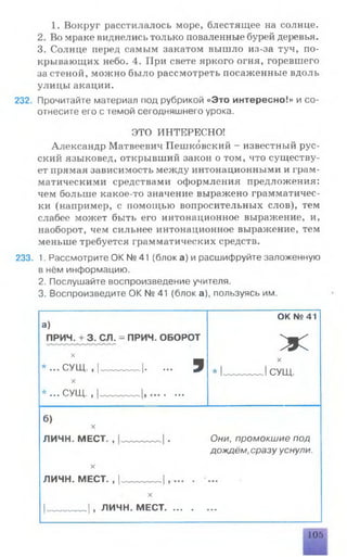 1. Вокруг расстилалось море, блестящее на солнце.
2. Во мраке виднелись только поваленные бурей деревья.
3. Солнце перед самым закатом вышло из-за туч, по­
крывающих небо. 4. При свете яркого огня, горевшего
за стеной, можно было рассмотреть посаженные вдоль
улицы акации.
232. Прочитайте материал под рубрикой «Это интересно!» и со­
отнесите его с темой сегодняшнего урока.
ЭТО ИНТЕРЕСНО!
Александр Матвеевич Пешковский - известный рус­
ский языковед, открывший закон о том, что существу­
ет прямая зависимость между интонационными и грам­
матическими средствами оформления предложения:
чем больше какое-то значение выражено грамматичес­
ки (например, с помощью вопросительных слов), тем
слабее может быть его интонационное выражение, и,
наоборот, чем сильнее интонационное выражение, тем
меньше требуется грамматических средств.
233. 1. Рассмотрите ОК № 41 (блок а) и расшифруйте заложенную
в нём информацию.
2. Послушайте воспроизведение учителя.
3. Воспроизведите ОК № 41 (блок а), пользуясь им.
ОК № 41
а)
ПРИЧ. + 3. СЛ. = ПРИЧ. ОБОРОТ
ЖX
* ... С УЩ ., |________ |. ... 9
X
X
* I________ I СУЩ.
* СУШ 1 1• • • J 11у 1 1 ■ ■■■
б)
X
ЛИЧН. МЕСТ. , . Они, промокшие под
дождём, сразу уснули.
X
ЛИЧН. МЕСТ. , I________ I , . т■■
X
1________ |, ЛИЧН. МЕСТ........ ■• •
105
 