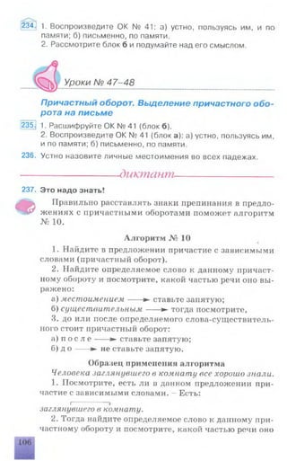 234. 1 . Воспроизведите OK № 41: а) устно, пользуясь им, и по
памяти; б) письменно, по памяти.
2. Рассмотрите блок б и подумайте над его смыслом.
Уроки № 47-48
Причастный оборот. Выделение причастного обо­
рота на письме
235.1 1. Расшифруйте ОК № 41 (блок б).
2. Воспроизведите ОК № 41 (блок а): а) устно, пользуясь им,
и по памяти; б) письменно, по памяти.
236. Устно назовите личные местоимения во всех падежах.
---------------------- диктант----------------------
237. Это надо знать!
Ф
Правильно расставлять знаки препинания в предло­
жениях с причастными оборотами поможет алгоритм
№ 10.
Алгоритм № 10
1. Найдите в предложении причастие с зависимыми
словами (причастный оборот).
2. Найдите определяемое слово к данному причаст­
ному обороту и посмотрите, какой частью речи оно вы­
ражено:
а) местоимением-----► ставьте запятую;
б) существительным---- ► тогда посмотрите,
3. до или после определяемого слова-существитель­
ного стоит причастный оборот:
а) п о с л е ---- ► ставьте запятую;
б) д о ---- ► не ставьте запятую.
Образец применения алгоритма
Человека .заглянувшего в комнату все хорошо знали.
1. Посмотрите, есть ли в данном предложении при­
частие с зависимыми словами. —Есть:
I------------»
заглянувшего в комнату.
2. Тогда найдите определяемое слово к данному при­
частному обороту и посмотрите, какой частью речи оно
 