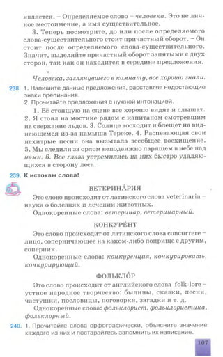 является. —Определяемое слово - человека. Это не лич­
ное местоимение, а имя существительное.
3. Теперь посмотрите, до или после определяемого
слова-существительного стоит причастный оборот. —Он
стоит после определяемого слова-существительного.
Значит, выделяйте причастный оборот запятыми с двух
сторон, так как он находится в середине предложения.
х
Человека, заглянувшего в комнату, все хорошо знали.
238. 1. Напишите данные предложения, расставляя недостающие
знаки препинания.
2. Прочитайте предложения с нужной интонацией.
1. Её стоящую на сцене все хорошо видят и слышат.
2. Я стоял на мостике рядом с капитаном смотревшим
на сверкание льдов. 3. Солнце восходит и блещет на вид­
неющемся из-за камыша Тереке. 4. Распевающая свои
нехитрые песни она вызывала всеобщее восхищение.
5. Мы следили за орлом неподвижно парящем в небе над
нами. д. Все глаза устремились на них быстро удаляю­
щихся в сторону леса.
239. К истокам слова!
ВЕТЕРИНАРИЯ
Это слово происходит от латинского слова veterinaria -
наука о болезнях и лечении животных.
Однокоренные слова: ветеринар, ветеринарный.
КОНКУРЕНТ
Это слово происходит от латинского слова сопсиггеге -
лицо, соперничающее на каком-либо поприще с другим,
соперник.
Однокоренные слова: конкуренция, конкурировать,
конкурирующий.
ФОЛЬКЛОР
Это слово происходит от английского слова folk-lore —
устное народное творчество: былины, сказки, песни,
частушки, пословицы, поговорки, загадки и т. д.
Однокоренные слова: фольклорист, фольклористика,
фольклорный.
240. 1. Прочитайте слова орфографически, объясните значение
каждого из них и постарайтесь запомнить их написание.
 