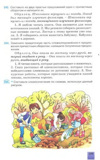 243. Составьте из двух простых предложений одно с причастным
оборотом и напишите их.
О б р а з е ц . Школьники вернулись из похода. Поход
был посвящён изучению фольклора. - Школьники вер­
нулись из похода, посвящённого изучению фольклора.
1. Я люблю читать книги. Они являются для меня
источником знаний. 2. Мы решили собирать разноцвет­
ные осенние листья. Листья к этому времени уж е опа­
ли. 3. Я собираюсь летом навестить бабуш ку. Бабуш ка
живёт в деревне.
244. Замените придаточную часть сложноподчинённого предло­
жения причастным оборотом; напишите полученные предло­
жения.
О б р а з е ц . Они пошли по мостику через ручей, ко­
торый впадает в реку. —Они пошли по мостику через
ручей, впадающий в реку.
1. Я читаю книги, которые рассказывают о животных.
2. Саша рассказал об одноклассниках, которые стали
победителями олимпиады по русскому языку. 3. Кон­
курсные работы, которые прислали учащ иеся нашей
школы, выполнены хорошо.
 