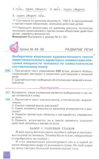 1 1 х
1. сущ., (прич. оборот|; 2. мест., |прич. оборот|;
3. |прич. оборот| сущ.
** Составьте поданному рисунку (с. 109) 5-6 предложений
с причастными оборотами, описывая действия детей.
*** Напишите миниатюру по данному рисунку, используя
несколько предложений с причастными оборотами (действия
детей, элементы внешности).
Внимание! Выполнить к урокам № 51-52.
Уроки № 49-50 РАЗВИТИЕ РЕЧИ
Выборочное изложение художественного текста
повествовательного характера с элементами опи­
сания внешности человека по самостоятельно
составленному плану
246] 1. Прочитайте текст упражнения 222 вслух, укажите абзацы,
содержащие материал о различиях разговорной и книжной
речи.
2. Сделайте устное сообщение об отличии разговорной икниж­
ной речи.
---------------------диктант----------------------
247. Вспомните, какое изложение является выборочным и как на­
до готовиться к нему.
248. 1. Прочитайте текст сначала молча, а потом вслух, вырази­
тельно.
2. Какова главная мысль рассказа?
3. Какие элементы внешности мальчика упоминаются в рас­
сказе?
4. Укажите причастные обороты и постарайтесь определить
их роль.
5. Скажите, встречаются ли в тексте элементы описания
действий человека и какова их роль.
ЗАБОР С ГО ЛУБЫ М ГЛАЗОМ
Я шёл вдоль бесконечного голубого забора и постуки­
вал палкой по тесинам. Тесины были сухие, некрашеные
и серебрились на солнце...
Я стал внимательно рассматривать его и в одной из
тесин обнаружил дыру от выпавшего сучка. Ил этой дыры
на меня смотрел большой внимательный глаз.
 