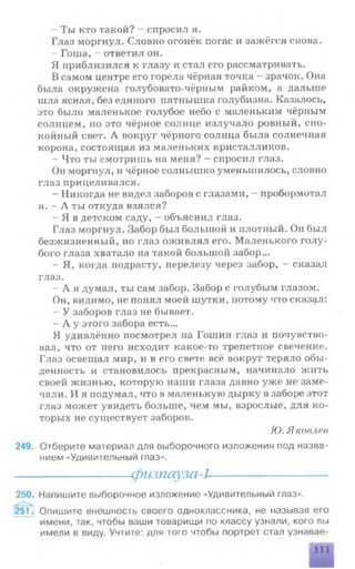 - Ты кто такой? - спросил я.
Глаз моргнул. Словно огонёк погас и зажёгся снова.
- Гоша, - ответил он.
Я приблизился к глазу и стал его рассматривать.
В самом центре его горела чёрная точка - зрачок. Она
была окружена голубовато-чёрным райком, а дальше
шла ясная, без единого пятнышка голубизна. Казалось,
это было маленькое голубое небо с маленьким чёрным
солнцем, но это чёрное солнце излучало ровный, спо­
койный свет. А вокруг чёрного солнца была солнечная
корона, состоящая из маленьких кристалликов.
- Что ты смотришь на меня? —спросил глаз.
Он моргнул, и чёрное солнышко уменьшилось, словно
глаз прицеливался.
- Никогда не видел заборов с глазами, - пробормотал
я. - А ты откуда взялся?
- Я в детском саду, - объяснил глаз.
Глаз моргнул. Забор был большой и плотный. Он был
безжизненный, но глаз оживлял его. Маленького голу­
бого глаза хватало на такой большой забор...
- Я, когда подрасту, перелезу через забор, - сказал
глаз.
- А я думал, ты сам забор. Забор с голубым глазом.
Он, видимо, не понял моей шутки, потому что сказал:
- У заборов глаз не бывает.
- А у этого забора есть...
Я удивлённо посмотрел на Гошин глаз и почувство­
вал, что от него исходит какое-то трепетное свечение.
Глаз освещал мир, и в его свете всё вокруг теряло обы­
денность и становилось прекрасным, начинало жить
своей жизнью, которую наши глаза давно уж е не заме­
чали. И я подумал, что в маленькую дырку в заборе этот
глаз может увидеть больше, чем мы, взрослые, для ко­
торых не существует заборов.
Ю. Яковлев
249. Отберите материал для выборочного изложения под назва­
нием «Удивительный глаз».
-------------------- физпауза-1--------------------
250. Напишите выборочное изложение «Удивительный глаз».
251 -I Опишите внешность своего одноклассника, не называя его
имени, так, чтобы ваши товарищи по классу узнали, кого вы
имели в виду. Учтите: для того чтобы портрет стал узнавае­
111
 