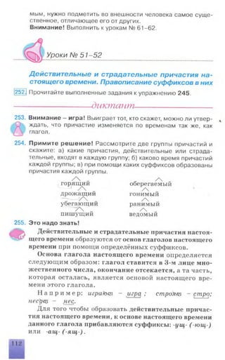 мым, нужно подметить во внешности человека самое суще­
ственное, отличающее его от других.
Внимание! Выполнить к урокам № 61-62.
Уроки № 51 -52
Действительные и страдательные причастия на­
стоящего времени. Правописание суффиксов в них
252] Прочитайте выполненные задания к упражнению 245.
------------------диктант----------------------
253. Внимание - игра! Выиграет тот, кто скажет, можно ли утвер­
ждать, что причастие изменяется по временам так же, как
глагол.
254. Примите решение! Рассмотрите две группы причастий и
скажите: а) какие причастия, действительные или страда­
тельные, входят в каждую группу; б) каково время причастий
каждой группы; в) при помощи каких суффиксов образованы
причастия каждой группы.
- / „
горящии оберегаемый
1 / „ /
дрожа щии гонимый
"Г У  „ /
убегающии ранимый
/'V „ / „
пишущии ведомый
255. Это надо знать!
Ф Действительные и страдательные причастия настоя­
щего времени образуются от основ глаголов настоящего
времени при помощи определённых суффиксов.
Основа глагола настоящего времени определяется
следующим образом: глагол ставится в 3-м лице мно­
жественного числа, окончание отсекается, а та часть,
которая осталась, является основой настоящего вре­
мени этого глагола.
Н а п р и м е р : игракнц — игра ; строУнц - стро;
пеерщ - fiec,.
Для того чтобы образовать действительные причас­
тия настоящего времени, к основе настоящего времени
данного глагола прибавляются суффиксы: -ущ- (-ю щ -)
или -ащ -(-ящ -).
112
 