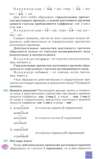 Н а п р и м е р : игра + ющ + ии; стро + ящ + ии;
нес + ущ + ий.
Для того чтобы образовать страдательные причас­
тия настоящего времени, к основе настоящего времени
данного глагола прибавляются суффиксы: -ем- ( ом )
или -им-. ^
Н а п р и м е р : игра + ем + ый; стро + им + ый; нес +
ом 4- ыи.
Следует помнить, что не от всех глаголов можно об­
разовать действительные и страдательные причастия
настоящего времени.
Действительные причастия настоящего времени
образуются только от глаголов несовершенного вида
(переходных и непереходных).
Н а п р и м е р : скачущий - от глагола скакать (несов.
вид, неперех.).
Страдательные причастия настоящего времени обра­
зуются от переходных глаголов несовершенного вида.
Н а п р и м е р : ведомый - от глагола вести (несов.
вид, перех.).
• Как образуются действительные и страдательные при­
частия настоящего времени в украинском языке? Приведите
примеры.
256. Примите решение! Рассмотрите данную запись и скажите:
а) когда в действительных причастиях настоящего времени
пишутся суффиксы -ущ- (-ющ-), а когда — ащ- (-ящ-),
б) когда в страдательных причастиях настоящего времени
пишутся суффиксы -ем- (-ом-), а когда - -им-.
1. играющий от глагола играть (I спряжение)
/ „
играемыи
несущий от глагола нести (I спряжение)
/ 0
несомый
2. строятции
строимыи
от глагола строить ( II спряжение)
257. Это надо знать!
Ф Если действительное причастие настоящего времени
образовано от глагола I спряжения, то в нём пишутся
 