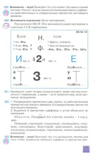 259. Внимание - игра! Выиграет тот, кто скажет, без каких знаний
по теме «Глагол» нельзя научиться правильно писать суффик­
сы действительных и страдательных причастий настоящего
времени.
260. Вспомните изученное (блок повторения).
Рассмотрите ОК № 10 и вспомните ранее изученное о
глаголах I и II спряжения.
ОК № 10
IIСПР. |_| IСПР.
* на -Ить ' * брить, стелить;
* 4 на -Ать ? ^ * все остальные на
* 7 на -Еть ? ■ -Ать, -Еть, -Оть, -Уть, -Ыть
Иед ч. з2“1МН.Н. Е
строИшь, ... борЕшься, ...
а “
я з
у
мн. ч. Ю
строЯт, ... борЮтся, ..
261. Проверьте, знает ли ваш сосед по парте, какие глаголы отно­
сятся к I спряжению, а какие - ко II; помогите ему, если воз­
никнут затруднения.
262. 1. Распределите причастия в две группы: а) действительные
причастия настоящего времени; б) страдательные причастия
настоящего времени.
2. Выделите в причастиях суффиксы и устно объясните их
написание.
О б р а з е ц . Пиш ущ ий (от глагола писать - I спр.),
-ущ-.
Поющий, строящий, съедаемый, стелющийся, гоня­
щие, смотрящая, берегущий, прыгающее, ищ ущ ий,
плачущая, ненавидящие, чертящему, сколачивающий,
влекомый.
263. Внимание - игра! Выиграет тот, кто догадается, почему для
того чтобы правильно написать суффикс в причастии кри-
 