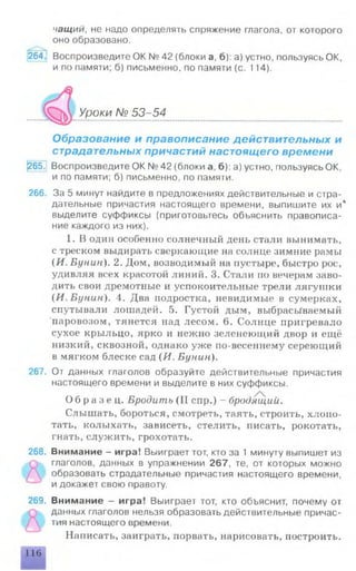 чащий, не надо определять спряжение глагола, от которого
оно образовано.
2 6 4 Воспроизведите ОК № 42 (блоки а, б): а) устно, пользуясь ОК,
и по памяти; б) письменно, по памяти (с. 114).
Уроки № 53-54
Образование и правописание действительных и
страдательных причастий настоящего времени
(265. Воспроизведите ОК № 42 (блоки а, б): а) устно, пользуясь ОК,
и по памяти; б) письменно, по памяти.
266. За 5 минут найдите в предложениях действительные и стра­
дательные причастия настоящего времени, выпишите их и*
выделите суффиксы (приготовьтесь объяснить правописа­
ние каждого из них).
1. В один особенно солнечный день стали вынимать,
с треском выдирать сверкающие на солнце зимние рамы
(И. Бунин). 2. Дом, возводимый на пустыре, быстро рос,
удивляя всех красотой линий. 3. Стали по вечерам заво­
дить свои дремотные и успокоительные трели лягушки
{И. Бунин). 4. Два подростка, невидимые в сумерках,
спутывали лошадей. 5. Густой дым, выбрасываемый
паровозом, тянется над лесом. 6. Солнце пригревало
сухое крыльцо, ярко и нежно зеленеющий двор и ещё
низкий, сквозной, однако уже по-весеннему сереющий
в мягком блеске сад (Я. Бунин).
267. От данных глаголов образуйте действительные причастия
настоящего времени и выделите в них суффиксы.
О б р а з е ц . Бродить (II спр.) - бродящий.
Слышать, бороться, смотреть, таять, строить, хлопо­
тать, колыхать, зависеть, стелить, писать, рокотать,
гнать, служить, грохотать.
268. Внимание - игра! Выиграет тот, кто за 1 минуту выпишет из
глаголов, данных в упражнении 267, те, от которых можно
образовать страдательные причастия настоящего времени,
идокажет свою правоту.
269. Внимание - игра! Выиграет тот, кто объяснит, почему от
данных глаголов нельзя образовать действительные причас­
тия настоящего времени.
Написать, заиграть, порвать, нарисовать, построить.
116
 