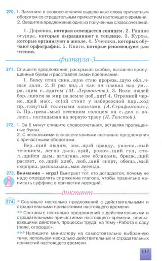 270. 1. Замените в словосочетаниях выделенные слова причастным
оборотом со страдательным причастием настоящего времени.
2. Введите впредложение одно из полученных словосочетаний.
1. Дорожка, которая освещается солнцем. 2. Ранние
огурцы, которые выращивают в теплице. 3. Курсы,
которые организуют в школе. 4. Ученики, которых обу­
чают орфографии. 5. Книги, которые рекомендуют для
чтения.
-фызпауза->
271. Спишите предложения, раскрывая скобки, вставляя пропу­
щенные буквы и расставляя знаки препинания.
1. Вижу птиц сине..щую стаю прорезающую облач­
ные дали. 2. Я раз вид..л как он плакал над ум..-
ра..щим солдатом (М . Лермонтов). 3. Воля людей
бор..щихся за мир на земле поб..дит! 4. Огромной чер­
неющей ма(с, сс)ой стоит у набережной пар..ход
пр..тянутый толстыми канатами (А. Серафимович).
5. Пр..грева..мый весенним солнцем он с..дел в ко-
ляск.. поглядывая на первую траву (Л . Толстой ).
272. 1. За 6 минут спишите словосочетания, вставляя пропущен­
ные буквы.
2. С несколькими словосочетаниями составьте предложения
с причастными оборотами.
Вер..щий людям, зна..щий правду, увлека..мый
течением, легко дыш..щий, рокочущий гул, сте­
лющийся дым, затягиваемое облаками, брезж.лций
рассвет, се..щий хлеб, люб..щий спорт, обещаемый
сюрприз, рассказываемая легенда.
273. Внимание - игра! Выиграет тот, кто догадается, почему не
надо определять спряжение глагола, чтобы правильно на­
писать суффикс в причастии н о с я щ и й .
----------------- диктант---------------------
274. * Составьте несколько предложений с действительными и
страдательными причастиями настоящего времени.
** Составьте несколько предложений с действительными и
страдательными причастиями настоящего времени, описы­
вающими действия, процессы труда, на тему «Работа в саду
(поле, огороде)».
*** Напишите миниатюру на самостоятельно выбранную
тему, используя несколько действительных и страдательных
причастий настоящего времени.
 