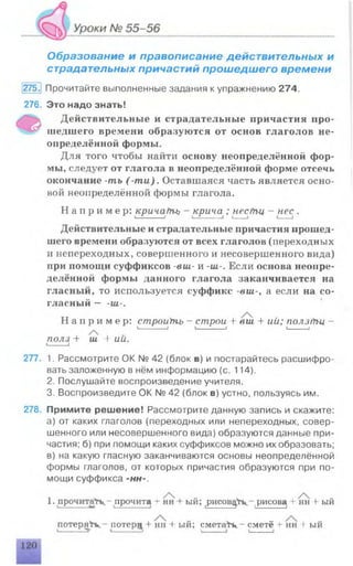 Образование и правописание действительных и
страдательных причастий прошедшего времени
275.1 Прочитайте выполненные задания к упражнению 274.
276. Это надо знать!
Действительные и страдательные причастия про-
^ шедшего времени образуются от основ глаголов не­
определённой формы.
Для того чтобы найти основу неопределённой фор­
мы, следует от глагола в неопределённой форме отсечь
окончание -ть (m u ). Оставшаяся часть является осно­
вой неопределённой формы глагола.
Н а п р и м е р : крича/пъ - крича ; несгУъц - нес .
Действительные и страдательные причастия прошед­
шего времени образуются от всех глаголов (переходных
и непереходных, совершенного и несовершенного вида)
при помощи суффиксов -eui- и -UI-. Если основа неопре­
делённой формы данного глагола заканчивается на
гласный, то используется суффикс -виг-, а если на со­
гласный — -ш-.
Н а п р и м е р : строиУнь - строи + eui + ий; ползгПц —
I-----------------1 I— i— I I____I
полз + ш + ии.1____ I
277. 1. Рассмотрите ОК № 42 (блок в) и постарайтесь расшифро­
вать заложенную в нём информацию (с. 114).
2. Послушайте воспроизведение учителя.
3. Воспроизведите ОК № 42 (блок в) устно, пользуясь им.
278. Примите решение! Рассмотрите данную запись и скажите:
а) от каких глаголов (переходных или непереходных, совер­
шенного или несовершенного вида) образуются данные при­
частия; б) при помощи каких суффиксов можно их образовать;
в) на какую гласную заканчиваются основы неопределённой
формы глаголов, от которых причастия образуются при по­
мощи суффикса -нн-.
1. прочитай - прочита + 1ш + ый; рисовать,- рисова + нн + ый
потеря¥к ~ потер^ -4- нн + ый; с м е т а в - сметё + нн + ый
 